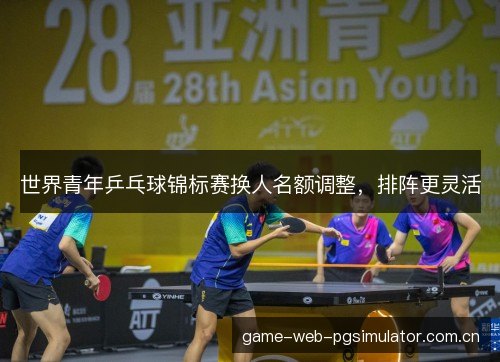 世界青年乒乓球锦标赛换人名额调整，排阵更灵活